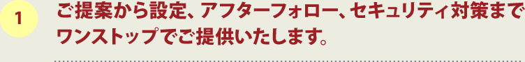 1.ご提案から設定、アフターフォロー、セキュリティ対策までワンストップでご提供いたします。