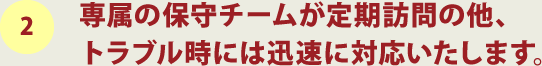 2.専属の保守チームが定期訪問の他、トラブル時には迅速に対応いたします。