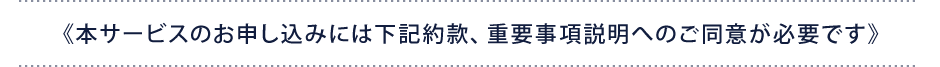 《本サービスのお申し込みには下記約款、重要事項説明へのご同意が必要です》