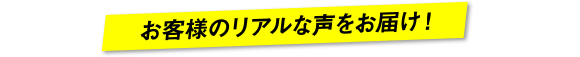 お客様のリアルな声をお届け！